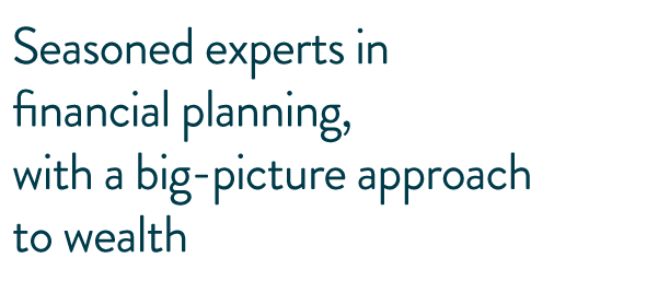 Seasoned experts in financial planning, with a big-picture approach to wealth.